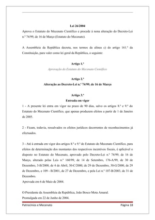Lei 26/2004
Aprova o Estatuto do Mecenato Científico e procede à nona alteração do Decreto-Lei
n.º 74/99, de 16 de Março (Estatuto do Mecenato).
A Assembleia da República decreta, nos termos da alínea c) do artigo 161.º da
Constituição, para valer como lei geral da República, o seguinte:
Artigo 1.º
Aprovação do Estatuto do Mecenato Científico
Artigo 2.º
Alteração ao Decreto-Lei n.º 74/99, de 16 de Março
Artigo 3.º
Entrada em vigor
1 - A presente lei entra em vigor no prazo de 90 dias, salvo os artigos 8.º e 9.º do
Estatuto do Mecenato Científico, que apenas produzem efeitos a partir de 1 de Janeiro
de 2005.
2 - Ficam, todavia, ressalvados os efeitos jurídicos decorrentes de reconhecimentos já
efectuados.
3 - Até à entrada em vigor dos artigos 8.º e 9.º do Estatuto do Mecenato Científico, para
efeitos de determinação dos montantes dos respectivos incentivos fiscais, é aplicável o
disposto no Estatuto do Mecenato, aprovado pelo Decreto-Lei n.º 74/99, de 16 de
Março, alterado pelas Leis n.º 160/99, de 14 de Setembro, 176-A/99, de 30 de
Dezembro, 3-B/2000, de 4 de Abril, 30-C/2000, de 29 de Dezembro, 30-G/2000, de 29
de Dezembro, e 109 - B/2001, de 27 de Dezembro, e pela Lei n.º 107-B/2003, de 31 de
Dezembro.
Aprovada em 6 de Maio de 2004.
O Presidente da Assembleia da República, João Bosco Mota Amaral.
Promulgada em 22 de Junho de 2004.
Patrocínios e Mecenato Página 18
 