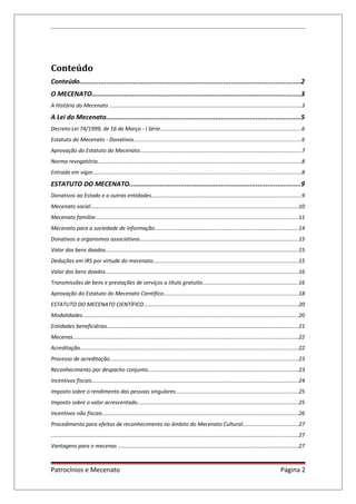 Conteúdo
Conteúdo...................................................................................................................2
O MECENATO.............................................................................................................3
A História do Mecenato ................................................................................................................................3
A Lei do Mecenato.....................................................................................................5
Decreto-Lei 74/1999, de 16 de Março - I Série..............................................................................................6
Estatuto do Mecenato - Donativos................................................................................................................6
Aprovação do Estatuto do Mecenato............................................................................................................7
Norma revogatória........................................................................................................................................8
Entrada em vigor...........................................................................................................................................8
ESTATUTO DO MECENATO.........................................................................................9
Donativos ao Estado e a outras entidades....................................................................................................9
Mecenato social...........................................................................................................................................10
Mecenato familiar.......................................................................................................................................11
Mecenato para a sociedade de informação................................................................................................14
Donativos a organismos associativos..........................................................................................................15
Valor dos bens doados.................................................................................................................................15
Deduções em IRS por virtude do mecenato.................................................................................................15
Valor dos bens doados.................................................................................................................................16
Transmissões de bens e prestações de serviços a título gratuito................................................................16
Aprovação do Estatuto do Mecenato Científico..........................................................................................18
ESTATUTO DO MECENATO CIENTÍFICO.......................................................................................................20
Modalidades................................................................................................................................................20
Entidades beneficiárias................................................................................................................................21
Mecenas.......................................................................................................................................................22
Acreditação..................................................................................................................................................22
Processo de acreditação..............................................................................................................................23
Reconhecimento por despacho conjunto....................................................................................................23
Incentivos fiscais..........................................................................................................................................24
Imposto sobre o rendimento das pessoas singulares..................................................................................25
Imposto sobre o valor acrescentado...........................................................................................................25
Incentivos não fiscais...................................................................................................................................26
Procedimento para efeitos de reconhecimento no âmbito do Mecenato Cultural.....................................27
.....................................................................................................................................................................27
Vantagens para o mecenas ........................................................................................................................27
Patrocínios e Mecenato Página 2
 