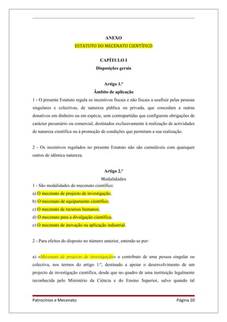ANEXO
ESTATUTO DO MECENATO CIENTÍFICO
CAPÍTULO I
Disposições gerais
Artigo 1.º
Âmbito de aplicação
1 - O presente Estatuto regula os incentivos fiscais e não fiscais a usufruir pelas pessoas
singulares e colectivas, de natureza pública ou privada, que concedam a outras
donativos em dinheiro ou em espécie, sem contrapartidas que configurem obrigações de
carácter pecuniário ou comercial, destinados exclusivamente à realização de actividades
de natureza científica ou à promoção de condições que permitam a sua realização.
2 - Os incentivos regulados no presente Estatuto não são cumuláveis com quaisquer
outros de idêntica natureza.
Artigo 2.º
Modalidades
1 - São modalidades do mecenato científico:
a) O mecenato de projecto de investigação;
b) O mecenato de equipamento científico;
c) O mecenato de recursos humanos;
d) O mecenato para a divulgação científica;
e) O mecenato de inovação ou aplicação industrial.
2 - Para efeitos do disposto no número anterior, entende-se por:
a) «Mecenato de projecto de investigação» o contributo de uma pessoa singular ou
colectiva, nos termos do artigo 1.º, destinado a apoiar o desenvolvimento de um
projecto de investigação científica, desde que no quadro de uma instituição legalmente
reconhecida pelo Ministério da Ciência e do Ensino Superior, salvo quando tal
Patrocínios e Mecenato Página 20
 