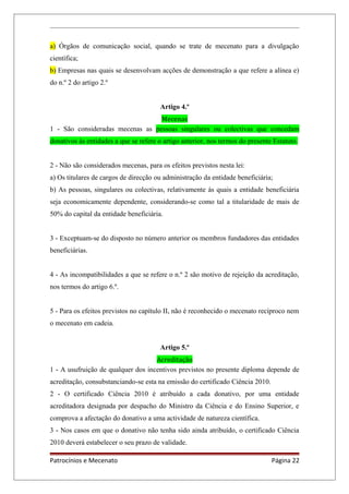 a) Órgãos de comunicação social, quando se trate de mecenato para a divulgação
científica;
b) Empresas nas quais se desenvolvam acções de demonstração a que refere a alínea e)
do n.º 2 do artigo 2.º
Artigo 4.º
Mecenas
1 - São consideradas mecenas as pessoas singulares ou colectivas que concedam
donativos às entidades a que se refere o artigo anterior, nos termos do presente Estatuto.
2 - Não são considerados mecenas, para os efeitos previstos nesta lei:
a) Os titulares de cargos de direcção ou administração da entidade beneficiária;
b) As pessoas, singulares ou colectivas, relativamente às quais a entidade beneficiária
seja economicamente dependente, considerando-se como tal a titularidade de mais de
50% do capital da entidade beneficiária.
3 - Exceptuam-se do disposto no número anterior os membros fundadores das entidades
beneficiárias.
4 - As incompatibilidades a que se refere o n.º 2 são motivo de rejeição da acreditação,
nos termos do artigo 6.º.
5 - Para os efeitos previstos no capítulo II, não é reconhecido o mecenato recíproco nem
o mecenato em cadeia.
Artigo 5.º
Acreditação
1 - A usufruição de qualquer dos incentivos previstos no presente diploma depende de
acreditação, consubstanciando-se esta na emissão do certificado Ciência 2010.
2 - O certificado Ciência 2010 é atribuído a cada donativo, por uma entidade
acreditadora designada por despacho do Ministro da Ciência e do Ensino Superior, e
comprova a afectação do donativo a uma actividade de natureza científica.
3 - Nos casos em que o donativo não tenha sido ainda atribuído, o certificado Ciência
2010 deverá estabelecer o seu prazo de validade.
Patrocínios e Mecenato Página 22
 