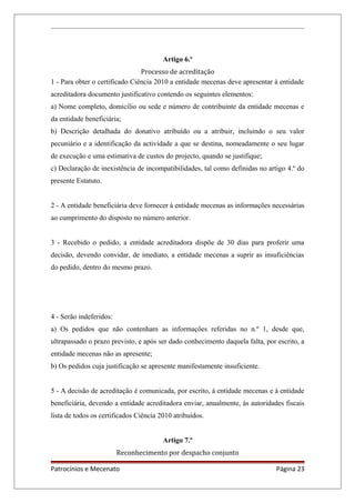 Artigo 6.º
Processo de acreditação
1 - Para obter o certificado Ciência 2010 a entidade mecenas deve apresentar à entidade
acreditadora documento justificativo contendo os seguintes elementos:
a) Nome completo, domicílio ou sede e número de contribuinte da entidade mecenas e
da entidade beneficiária;
b) Descrição detalhada do donativo atribuído ou a atribuir, incluindo o seu valor
pecuniário e a identificação da actividade a que se destina, nomeadamente o seu lugar
de execução e uma estimativa de custos do projecto, quando se justifique;
c) Declaração de inexistência de incompatibilidades, tal como definidas no artigo 4.º do
presente Estatuto.
2 - A entidade beneficiária deve fornecer à entidade mecenas as informações necessárias
ao cumprimento do disposto no número anterior.
3 - Recebido o pedido, a entidade acreditadora dispõe de 30 dias para proferir uma
decisão, devendo convidar, de imediato, a entidade mecenas a suprir as insuficiências
do pedido, dentro do mesmo prazo.
4 - Serão indeferidos:
a) Os pedidos que não contenham as informações referidas no n.º 1, desde que,
ultrapassado o prazo previsto, e após ser dado conhecimento daquela falta, por escrito, a
entidade mecenas não as apresente;
b) Os pedidos cuja justificação se apresente manifestamente insuficiente.
5 - A decisão de acreditação é comunicada, por escrito, à entidade mecenas e à entidade
beneficiária, devendo a entidade acreditadora enviar, anualmente, às autoridades fiscais
lista de todos os certificados Ciência 2010 atribuídos.
Artigo 7.º
Reconhecimento por despacho conjunto
Patrocínios e Mecenato Página 23
 
