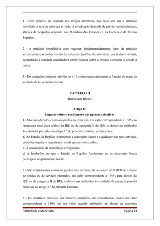 1 - Sem prejuízo do disposto nos artigos anteriores, nos casos em que a entidade
beneficiária seja de natureza privada, a acreditação depende de prévio reconhecimento,
através de despacho conjunto dos Ministros das Finanças e da Ciência e do Ensino
Superior.
2 - A entidade beneficiária deve requerer, fundamentadamente, junto da entidade
acreditadora o reconhecimento da natureza científica da actividade por si desenvolvida,
competindo à entidade acreditadora emitir parecer sobre o mesmo e remeter o pedido à
tutela.
3 - Do despacho conjunto referido no n.º 1 consta necessariamente a fixação do prazo de
validade de tal reconhecimento.
CAPÍTULO II
Incentivos fiscais
Artigo 8.º
Imposto sobre o rendimento das pessoas colectivas
1 - São considerados custos ou perdas do exercício, em valor correspondente a 130% do
respectivo total, para efeitos do IRC ou da categoria B do IRS, os donativos atribuídos
às entidades previstas no artigo 3.º do presente Estatuto, pertencentes:
a) Ao Estado, às Regiões Autónomas e autarquias locais e a qualquer dos seus serviços,
estabelecimentos e organismos, ainda que personalizados;
b) A associações de municípios e freguesias;
c) A fundações em que o Estado, as Regiões Autónomas ou as autarquias locais
participem no património inicial.
2 - São considerados custos ou perdas do exercício, até ao limite de 8/1000 do volume
de vendas ou de serviços prestados, em valor correspondente a 130% para efeitos do
IRC ou da categoria B do IRS, os donativos atribuídos às entidades de natureza privada
previstas no artigo 3.º do presente Estatuto.
3 - Os donativos previstos nos números anteriores são considerados custos em valor
correspondente a 140% do seu valor quando atribuídos ao abrigo de contratos
Patrocínios e Mecenato Página 24
 