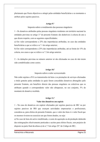 plurianuais que fixem objectivos a atingir pelas entidades beneficiárias e os montantes a
atribuir pelos sujeitos passivos.
Artigo 9.º
Imposto sobre o rendimento das pessoas singulares
1 - Os donativos atribuídos pelas pessoas singulares residentes em território nacional às
entidades previstas no artigo 3.º do presente Estatuto são dedutíveis à colecta do ano a
que dizem respeito, com as seguintes especificidades:
a) Em valor correspondente a 25% das importâncias atribuídas, no caso das entidades
beneficiárias a que se refere o n.º 1 do artigo anterior;
b) Em valor correspondente a 25% das importâncias atribuídas, até ao limite de 15% da
colecta, nos casos a que se refere o n.º 2 do artigo anterior.
2 - As deduções previstas no número anterior só são efectuadas no caso de não terem
sido contabilizadas como custos.
Artigo 10.º
Imposto sobre o valor acrescentado
Não estão sujeitas a IVA as transmissões de bens e as prestações de serviços efectuadas
a título gratuito pelas entidades às quais forem concedidos donativos abrangidos pelo
presente Estatuto, em benefício directo das pessoas singulares ou colectivas que os
atribuam quando o correspondente valor não ultrapassar, no seu conjunto, 5% do
montante do donativo recebido.
Artigo 11.º
Valor dos donativos em espécie
1 - No caso de donativos em espécie efectuados por sujeitos passivos de IRC ou por
sujeitos passivos de IRS que exerçam actividades empresariais e profissionais,
considera-se, para efeitos do presente Estatuto, que o valor dos bens é o valor fiscal que
os mesmos tiverem no exercício em que forem doados, ou seja:
a) No caso de bens do activo imobilizado, o custo de aquisição ou de produção deduzido
das reintegrações efectivamente praticadas e aceites para efeitos fiscais, sem prejuízo do
disposto na parte final da alínea a) do n.º 5 do artigo 29.º do Código do IRC;
Patrocínios e Mecenato Página 25
 