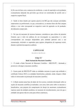 b) No caso de bens com a natureza de existências, o custo de aquisição ou de produção
eventualmente deduzido das provisões que devam ser constituídas de acordo com o
respectivo regime fiscal.
2 - Sendo os bens doados por sujeitos passivos de IRS que não exerçam actividades
empresariais ou profissionais, ou que, exercendo-as, os mesmos bens não lhes estejam
afectos, o seu valor corresponde ao respectivo custo de aquisição ou de produção,
devidamente comprovado.
3 - No caso de mecenato de recursos humanos, considera-se, para efeitos do presente
Estatuto, que o valor da cedência de um investigador ou especialista é o valor
correspondente aos encargos despendidos pela entidade patronal com a sua
remuneração, incluindo os suportados para regimes obrigatórios de segurança social,
durante o período da respectiva cedência.
CAPÍTULO III
Incentivos não fiscais
Artigo 12.º
Rede Nacional do Mecenato Científico
1 - É criada a Rede Nacional do Mecenato Científico - MECEN.PT - destinada a
promover e divulgar o mecenato científico.
2 - Fazem parte da MECEN.PT todas as entidades mecenas às quais seja atribuído o
certificado Ciência 2010 e as entidades beneficiárias, podendo, ainda, integrar a Rede
todos os interessados na promoção do mecenato científico.
3 - A Rede assenta numa base de dados de livre acesso, contendo informação sobre as
acções de mecenato científico já realizadas e em curso, bem como sobre os mecenas e
beneficiários, sem prejuízo do cumprimento do desejo de anonimato eventualmente
expresso junto da entidade acreditora, no momento do reconhecimento, caso em que a
entidade será apenas tida em conta para efeitos estatísticos.
Patrocínios e Mecenato Página 26
 