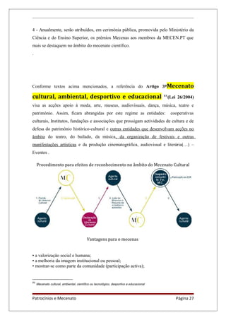 4 - Anualmente, serão atribuídos, em cerimónia pública, promovida pelo Ministério da
Ciência e do Ensino Superior, os prémios Mecenas aos membros da MECEN.PT que
mais se destaquem no âmbito do mecenato científico.
.
Conforme textos acima mencionados, a referência do Artigo 3ºMecenato
cultural, ambiental, desportivo e educacional XV
(Lei 26/2004)
visa as acções apoio à moda, arte, museus, audiovisuais, dança, música, teatro e
património. Assim, ficam abrangidas por este regime as entidades: cooperativas
culturais, Institutos, fundações e associações que prossigam actividades de cultura e de
defesa do património histórico-cultural e outras entidades que desenvolvam acções no
âmbito do teatro, do bailado, da música, da organização de festivais e outras
manifestações artísticas e da produção cinematográfica, audiovisual e literária(…) –
Eventos .
Procedimento para efeitos de reconhecimento no âmbito do Mecenato Cultural
Vantagens para o mecenas
• a valorização social e humana;
• a melhoria da imagem institucional ou pessoal;
• mostrar-se como parte da comunidade (participação activa);
XV
Mecenato cultural, ambiental, científico ou tecnológico, desportivo e educacional
Patrocínios e Mecenato Página 27
 