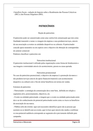 • benefício fiscais - redução do Imposto sobre o Rendimento das Pessoas Colectivas
(IRC) e das Pessoas Singulares (IRS).
PATROCÍNIOS
Noção de patrocínio
O patrocínio pode ser caracterizado como uma variável de comunicação que tem como
finalidade transmitir o nome e a imagem da empresa e seus produtos/serviços, através
da sua associação a eventos ou entidades desportivas ou culturais. O patrocinador
concede apoio monetário ou em espécie com o objectivo de obtenção de contrapartidas
de carácter comercial.
Podemos classificar o patrocínio em:
Patrocínio institucional
O patrocínio institucional é utilizado pelas organizações como forma de fortalecerem a
sua imagem e notoriedade através do acontecimento, pessoa ou causa apoiada.
Patrocínio promocional
No caso do patrocínio promocional, o objectivo da empresa é a promoção da marca e
dos produtos/serviços através do apoio financeiro/material a um acontecimento
desportivo ou cultural com o fim de retirar benefícios em termos de vendas.
Estrutura do patrocínio
- Patrocinador: a estratégia de comunicação deve estar bem, .definida em relação a
segmentos-alvo, posicionamento, objectivos, etc.
- Evento ou entidade patrocinada: a imagem que o evento ou entidade patrocinada emite
deve ser do conhecimento do potencial patrocinador assim como os riscos ou benefícios
da associação da sua marca.
- Público-alvo do evento: aqui será necessário identificar quem são as pessoas que
assistem ou se identifi-cam ao evento, quer in loco quer através dos media e confirmar
se essa potencial audiência corresponde ao segmento-alvo previamente definido para
campanha.
Patrocínios e Mecenato Página 28
 