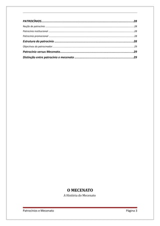 PATROCÍNIOS...........................................................................................................28
Noção de patrocínio ....................................................................................................................................28
Patrocínio institucional ...............................................................................................................................28
Patrocínio promocional ..............................................................................................................................28
Estrutura do patrocínio ...........................................................................................28
Objectivos do patrocinador.........................................................................................................................29
Patrocínio versus Mecenato.....................................................................................29
Distinção entre patrocínio e mecenato ....................................................................29
O MECENATO
A História do Mecenato
Patrocínios e Mecenato Página 3
 
