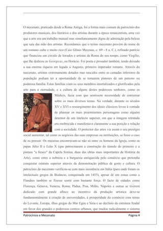 O mecenato, praticado desde a Roma Antiga, foi a forma mais comum de patrocínio dos
produtores musicais, dos literários e dos artistas durante a época renascentista, uma vez
que a arte era um trabalho manual mas simultaneamente digna de admiração pela beleza
que saía das mão dos artistas. Recordamos que o termo mecenato provém do nome de
um romano culto e muito rico (Caio Glínio Mecenas, c. 69 - 8 a. C.), refinado patrício
que financiou um círculo de letrados e artistas da Roma do seu tempo, como Virgílio,
que lhe dedicou as Geórgicas, ou Horácio. Foi poeta e prosador também, tendo deixado
a sua enorme riqueza em legado a Augusto, primeiro imperador romano. Através do
mecenato, artistas extremamente dotados mas nascidos entre as camadas inferiores da
população podiam ter a oportunidade de se tornarem pintores de um patrono ou
poderosa família. Estas famílias viam os seus membros imortalizados e glorificados pela
arte para a eternidade, e a cultura de alguns destes poderosos senhores, como os
Médicis, fazia com que sentissem necessidade de conversar
sobre os mais diversos temas. Na verdade, durante os séculos
XV e XVI o ressurgimento dos ideais clássicos levou à vontade
de plasmar os mais proeminentes personagens como alguém
detentor de um intelecto superior, em que a imagem retratada
era enobrecida e manifestava claramente a sua posição e relação
com a sociedade. O protector das artes via assim o seu prestígio
social aumentar, tal como os negócios das suas empresas ou instituições, se fosse o caso
de os possuir. Os mecenas encontravam-se não só entre os homens da Igreja, como os
papas Júlio II e Leão X (que patrocinaram a construção do túmulo do primeiro e a
pintura "a fresco" da Capela Sistina, duas das obras mais importantes da História da
Arte), como entre a nobreza e a burguesia enriquecida pelo comércio que pretendia
conquistar estatuto superior através da demonstração pública de gosto e cultura. O
patrocínio do mecenato verificou-se com mais insistência em Itália (para onde foram os
intelectuais gregos de Bizâncio, conquistada em 1453), apesar de em zonas como a
Flandres também se fizesse sentir com bastante força. O facto de cidades como
Florença, Génova, Veneza, Roma, Pádua, Pisa, Milão, Nápoles e outras se tiverem
dedicado com grande afinco ao incentivo da produção artística deve-se
fundamentalmente à criação de universidades, à prosperidade do comércio com terras
do Levante, Europa, ilhas gregas do Mar Egeu e Síria e ao declínio da estrutura feudal
em favor dos grandes e poderosos centros urbanos, que mudou radicalmente o sistema
Patrocínios e Mecenato Página 4
 