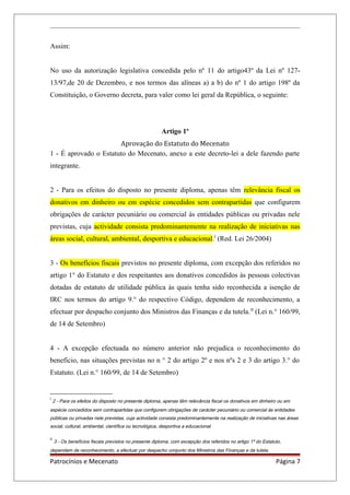 Assim:
No uso da autorização legislativa concedida pelo nº 11 do artigo43º da Lei nº 127-
13/97,de 20 de Dezembro, e nos termos das alíneas a) a b) do nº 1 do artigo 198º da
Constituição, o Governo decreta, para valer como lei geral da República, o seguinte:
Artigo 1º
Aprovação do Estatuto do Mecenato
1 - É aprovado o Estatuto do Mecenato, anexo a este decreto-lei a dele fazendo parte
integrante.
2 - Para os efeitos do disposto no presente diploma, apenas têm relevância fiscal os
donativos em dinheiro ou em espécie concedidos sem contrapartidas que configurem
obrigações de carácter pecuniário ou comercial às entidades públicas ou privadas nele
previstas, cuja actividade consista predominantemente na realização de iniciativas nas
áreas social, cultural, ambiental, desportiva e educacional.I
(Red. Lei 26/2004)
3 - Os benefícios fiscais previstos no presente diploma, com excepção dos referidos no
artigo 1° do Estatuto e dos respeitantes aos donativos concedidos às pessoas colectivas
dotadas de estatuto de utilidade pública às quais tenha sido reconhecida a isenção de
IRC nos termos do artigo 9.° do respectivo Código, dependem de reconhecimento, a
efectuar por despacho conjunto dos Ministros das Finanças e da tutela.II
(Lei n.° 160/99,
de 14 de Setembro)
4 - A excepção efectuada no número anterior não prejudica o reconhecimento do
benefício, nas situações previstas no n ° 2 do artigo 2º e nos nºs 2 e 3 do artigo 3.° do
Estatuto. (Lei n.° 160/99, de 14 de Setembro)
I
2 - Para os efeitos do disposto no presente diploma, apenas têm relevância fiscal os donativos em dinheiro ou em
espécie concedidos sem contrapartidas que configurem obrigações de carácter pecuniário ou comercial às entidades
públicas ou privadas nele previstas, cuja actividade consista predominantemente na realização de iniciativas nas áreas
social, cultural, ambiental, científica ou tecnológica, desportiva a educacional.
II
3 - Os benefícios fiscais previstos no presente diploma, com excepção dos referidos no artigo 1º do Estatuto,
dependem de reconhecimento, a efectuar por despacho conjunto dos Ministros das Finanças e da tutela.
Patrocínios e Mecenato Página 7
 