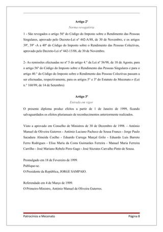 Artigo 2º
Norma revogatória
1 - São revogados o artigo 56º do Código do Imposto sobre o Rendimento das Pessoas
Singulares, aprovado pelo Decreto-Lei nº 442-A/88, de 30 de Novembro, e os artigos
39º, 39º -A a 40º do Código do Imposto sobre o Rendimento das Pessoas Colectivas,
aprovado pelo Decreto-Lei nº 442-13/88, de 30 de Novembro.
2- As remissões efectuadas no nº 5 do artigo 4.° da Lei nº 56/98, de 18 de Agosto, para
o artigo 56º do Código do Imposto sobre o Rendimento das Pessoas Singulares e para o
artigo 40.° do Código do Imposto sobre o Rendimento das Pessoas Colectivas passam a
ser efectuadas, respectivamente, para os artigos 5° e 3º do Estatuto do Mecenato.» (Lei
n.° 160/99, de 14 de Setembro)
Artigo 3º
Entrada em vigor
O presente diploma produz efeitos a partir de 1 de Janeiro de 1999, ficando
salvaguardados os efeitos plurianuais de reconhecimentos anteriormente realizados.
Visto a aprovado em Conselho de Ministros de 30 de Dezembro de 1998. - António
Manuel de Oliveira Guterres - António Luciano Pacheco de Sousa Franco - Jorge Paulo
Sacadura Almeida Coelho - Eduardo Carrega Marçal Grilo - Eduardo Luís Barreto
Ferro Rodrigues - Elisa Maria da Costa Guimarães Ferreira - Manuel Maria Ferreira
Carrilho - José Mariano Rebelo Pires Gago - José Sócrates Carvalho Pinto de Sousa.
Promulgado em 18 de Fevereiro de 1999.
Publique-se.
O Presidente da República, JORGE SAMPAIO.
Referendado em 4 de Março de 1999.
O Primeiro-Ministro, António Manuel de Oliveira Guterres.
Patrocínios e Mecenato Página 8
 