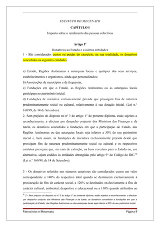 ESTATUTO DO MECENATO
CAPÍTULO I
Imposto sobre o rendimento das pessoas colectivas
Artigo 1º
Donativos ao Estado e a outras entidades
1 - São considerados custos ou perdas do exercício, na sua totalidade, os donativos
concedidos às seguintes entidades:
a) Estado, Regiões Autónomas a autarquias locais e qualquer dos seus serviços,
estabelecimentos e organismos, ainda que personalizados;
b) Associações de municípios e de freguesias;
c) Fundações em que o Estado, as Regiões Autónomas ou as autarquias locais
participem no património inicial.
d) Fundações de iniciativa exclusivamente privada que prossigam fins de natureza
predominantemente social ou cultural, relativamente à sua dotação inicial. (Lei n.°
160/99, de 14 de Setembro).
2- Sem prejuízo do disposto no nº 3 do artigo 1° do presente diploma, estão sujeitos a
reconhecimento, a efectuar por despacho conjunto dos Ministros das Finanças e da
tutela, os donativos concedidos a fundações em que a participação do Estado, das
Regiões Autónomas ou das autarquias locais seja inferior a 50% do seu património
inicial e, bem assim, às fundações de iniciativa exclusivamente privada desde que
prossigam fins de natureza predominantemente social ou cultural e os respectivos
estatutos prevejam que, no caso de extinção, os bens revertam para o Estado ou, em
alternativa, sejam cedidos às entidades abrangidas pelo artigo 9° do Código do IRC.III
(Lei n.° 160/99, de 14 de Setembro).
3 - Os donativos referidos nos números anteriores são considerados custos em valor
correspondente a 140% do respectivo total quando se destinarem exclusivamente à
prossecução de fins de carácter social, a 120% se destinados exclusivamente a fins de
carácter cultural, ambiental, desportivo e educacional ou a 130% quando atribuídos ao
III
2 - Sem prejuízo do disposto no nº 3 do artigo 1º do presente diploma, estão sujeitos a reconhecimento, a efectuar
por despacho conjunto dos Ministros das Finanças a da tutela, os donativos concedidos a fundações em que a
participação do Estado, das Regiões Autónomas ou das autarquias locais seja inferior a 50% do seu património inicial.
Patrocínios e Mecenato Página 9
 