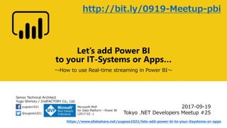 Senior Technical Architect
Yugo Shimizu / 2ndFACTORY Co., Ltd.
@yugoes1021
yugoes1021 Microsoft MVP
for Data Platform - Power BI
(2017.02 -)
Let’s add Power BI
to your IT-Systems or Apps…
～How to use Real-time streaming in Power BI～
2017-09-19
Tokyo .NET Developers Meetup #25
https://www.slideshare.net/yugoes1021/lets-add-power-bi-to-your-itsystems-or-apps
http://bit.ly/0919-Meetup-pbi
 