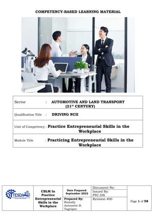 CBLM In
Practice
Entrepreneurial
Skills in the
Workplace
Date Prepared:
September 2022
Document No:
Page 1 of 58
Issued By:
PTC-DN
Prepared By:
Romally
Antonette B.
Tagnipez
Revision #00
COMPETENCY-BASED LEARNING MATERIAL
Sector : AUTOMOTIVE AND LAND TRANSPORT
(21st
CENTURY)
Qualification Title : DRIVING NCII
Unit of Competency : Practice Entrepreneurial Skills in the
Workplace
Module Title : Practicing Entrepreneurial Skills in the
Workplace
 