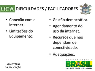 DIFICULDADES / FACILITADORES Conexão com a internet. Limitações do Equipamento. Gestão democrática. Agendamento do uso da internet. Recursos que não dependam de conectividade. Adequações .  MINISTÉRIO DA EDUCAÇÃO 