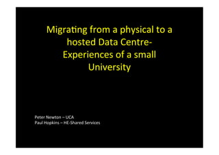Migra&ng	
  from	
  a	
  physical	
  to	
  a	
  
hosted	
  Data	
  Centre-­‐	
  
Experiences	
  of	
  a	
  small	
  
University	
  
Peter	
  Newton	
  –	
  UCA	
  
Paul	
  Hopkins	
  –	
  HE-­‐Shared	
  Services	
  
 