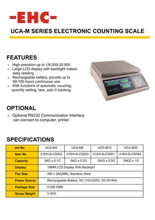• High precision up to 1/6,000-30,000
• Large LCD display with backlight makes
easy reading
• Rechargeable battery, provide up to
80-100 hours continuous use.
• With functions of automatic counting,
quantity setting, tare, auto 0 tracking.
UCA-M SERIES ELECTRONIC COUNTING SCALE
SPECIFICATIONS
OPTIONAL
• Optional RS232 Communication Interface
can connect to computer, printer.
FEATURES
Art No UCA-M3 UCA-M6 UCA-M15 UCA-M30
Item No 01EH-D-CS002 01EH-D-CS003 01EH-D-CS001 01EH-D-CS004
Capacity 3KG x 0.1G 6KG x 0.2G 15KG x 0.5G 30KG x 1G
Display 18MM LCD Display With Backlight
Pan Size 285 x 240(MM), Stainless Steel
Power Source Rechargeable Battery, AC:110V/220V, DC:6V/4Ah
Package Size 0.028 CBM
Gross Weight 5.4KG
 