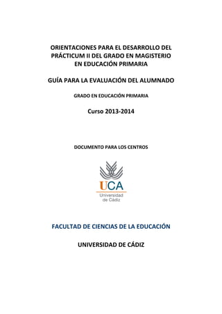 ORIENTACIONES PARA EL DESARROLLO DEL
PRÁCTICUM II DEL GRADO EN MAGISTERIO
EN EDUCACIÓN PRIMARIA
GUÍA PARA LA EVALUACIÓN DEL ALUMNADO
GRADO EN EDUCACIÓN PRIMARIA
Curso 2013-2014
DOCUMENTO PARA LOS CENTROS
FACULTAD DE CIENCIAS DE LA EDUCACIÓN
UNIVERSIDAD DE CÁDIZ
 
