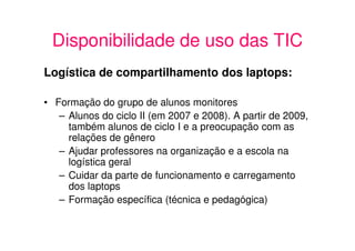 Disponibilidade de uso das TIC
Logística de compartilhamento dos laptops:

• Formação do grupo de alunos monitores
   – Alunos do ciclo II (em 2007 e 2008). A partir de 2009,
     também alunos de ciclo I e a preocupação com as
     relações de gênero
   – Ajudar professores na organização e a escola na
     logística geral
   – Cuidar da parte de funcionamento e carregamento
     dos laptops
   – Formação específica (técnica e pedagógica)
 