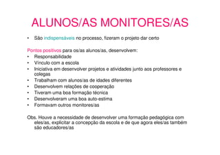 ALUNOS/AS MONITORES/AS
•   São indispensáveis no processo, fizeram o projeto dar certo

Pontos positivos para os/as alunos/as, desenvolvem:
• Responsabilidade
• Vínculo com a escola
• Iniciativa em desenvolver projetos e atividades junto aos professores e
   colegas
• Trabalham com alunos/as de idades diferentes
• Desenvolvem relações de cooperação
• Tiveram uma boa formação técnica
• Desenvolveram uma boa auto-estima
• Formavam outros monitores/as

Obs. Houve a necessidade de desenvolver uma formação pedagógica com
  eles/as, explicitar a concepção da escola e de que agora eles/as também
  são educadores/as
 