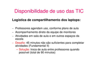 Disponibilidade de uso das TIC
Logística de compartilhamento dos laptops:

– Professores agendam uso, conforme plano de aula
– Acompanhamento direto da equipe de monitores
– Atividades em sala de aula e em outros espaços da
  escola
– Desafio: 45 minutos não são suficientes para completar
  atividades (Fundamental II)
   – Solução: troca de aula entre professores quando
      possível (total de 90 minutos)
 