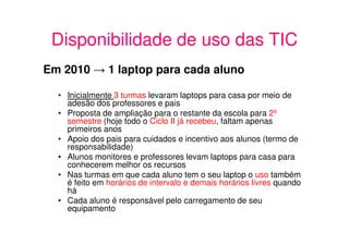 Disponibilidade de uso das TIC
Em 2010 → 1 laptop para cada aluno

  • Inicialmente 3 turmas levaram laptops para casa por meio de
    adesão dos professores e pais
  • Proposta de ampliação para o restante da escola para 2º
    semestre (hoje todo o Ciclo II já recebeu, faltam apenas
    primeiros anos
  • Apoio dos pais para cuidados e incentivo aos alunos (termo de
    responsabilidade)
  • Alunos monitores e professores levam laptops para casa para
    conhecerem melhor os recursos
  • Nas turmas em que cada aluno tem o seu laptop o uso também
    é feito em horários de intervalo e demais horários livres quando
    há
  • Cada aluno é responsável pelo carregamento de seu
    equipamento
 