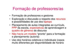 Formação de professores/as
• Formação de professores e gestores
• Exploração e discussão a respeito dos recursos
  e possibilidades de uso dos laptops
• Planejamento de aulas integradas ao currículo,
  PPP da escola, expectativas de aprendizagem e
  quadro de gêneros do discurso
• Não havia um modelo “pronto” para a formação
  e planejamento (autoria)
• Uso dos horários coletivos e individuais (casos
  muito diferentes por disponibilidade de horário
 
