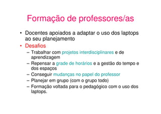 Formação de professores/as
• Docentes apoiados a adaptar o uso dos laptops
  ao seu planejamento
• Desafios
  – Trabalhar com projetos interdisciplinares e de
    aprendizagem
  – Repensar a grade de horários e a gestão do tempo e
    dos espaços
  – Conseguir mudanças no papel do professor
  – Planejar em grupo (com o grupo todo)
  – Formação voltada para o pedagógico com o uso dos
    laptops.
 