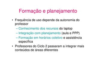 Formação e planejamento
• Frequência de uso depende da autonomia do
  professor
   – Conhecimento dos recursos do laptop
   – Integração com planejamento (aula e PPP)
   – Formação em horários coletivo e assistência
     específica
• Professores do Ciclo 2 passaram a integrar mais
  conteúdos de áreas diferentes
 
