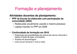 Formação e planejamento
Atividades docentes de planejamento:
• PPP da Escola foi elaborado com participação da
  comunidade (2003)
   – Rediscutido anualmente usando o mesmo processo
   – Laptop inserido no PPP em 2008

• Continuidade da formação em 2010
   • Exploração das possibilidades de autoria dos alunos utilizando o
     laptop (criação de jogos, animações)
   • Projetos de aprendizagem
   • Uma vez por semana (1 hora e meia)
 