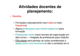 Atividades docentes de
            planejamento:
• Desafios

  – Formação e planejamento (com todos e maior
    frequência)
  – Alguns professores sem horário disponível para
    formação
  – Professores novos (novo formato de organização em
    dois turnos → chegada de professores para módulo)
  – Dificuldade para planejar as aulas considerando o
    laptop como uma ferramenta e não o conteúdo em si
 