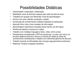 Possibilidades Didáticas
•   Interatividade, cooperação, colaboração
•   Mobilidade (usos de diversos espaços para além da sala de aula)
•   Trabalhos em grupos com diferentes níveis de aprendizagem
•   Aluno/a (co) autor (desafio, produção, criação)
•   Construção de conhecimentos (trabalho baseado em pesquisas)
•   Aprendiz Ativo (não é mero receptor de informação)
•   Aprendizagem significativa (situação social real de uso da língua)
•   Partilha de saberes (inclusive em redes)
•   Trabalho com múltiplas linguagens (fotos, vídeo, entre outras)
•   Planejamento considerando o PPP da escola que, no caso, tem como um
    de seus objetivos priorizar a leitura e a escrita em todas as áreas do
    conhecimento considerando o trabalho com diferentes gêneros do discurso
•   Trabalho focando as dificuldades das crianças (agrupamentos produtivos)
•   Repensar Tempos e espaços escolares
 