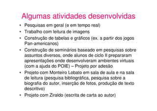 Algumas atividades desenvolvidas
• Pesquisas em geral (e em tempo real)
• Trabalho com leitura de imagens
• Construção de tabelas e gráficos (ex. a partir dos jogos
  Pan-americanos)
• Construção de seminários baseado em pesquisas sobre
  assuntos diversos, onde alunos de ciclo II prepararam
  apresentações onde desenvolveram ambientes virtuais
  (com a ajuda do POIE) – Projeto por adesão
• Projeto com Monteiro Lobato em sala de aula e na sala
  de leitura (pesquisa bibliográfica, pesquisa sobre a
  biografia do autor, inserção de fotos, produção de texto
  descritivo)
• Projeto com Ziraldo (escrita de carta ao autor)
 