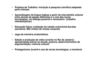 • Projetos de Trabalho: iniciação à pesquisa científica adaptada
  para crianças

• Aprendizagem da língua inglesa a partir de intercâmbio cultural
  entre alunos de países diferentes e o uso das novas
  tecnologias: um diálogo possível e necessário (trabalho
  interdisciplinar)

• Educação física: avaliação do estado nutricional dos/das
  escolares: IMC (índice de massa corporal)

• Jogo da memória (matemática)

• Edição e produção de vídeo (evento no Rio de Janeiro)-
  apresentação prévia na escola, postura, desenvolvimento da
  argumentação, vivência cultural

• Protagonismo Juvenil e uso de novas tecnologias: a monitoria
 