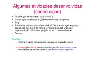 Algumas atividades desenvolvidas
             (continuação)
• As crianças construíram seus e-mail´s
• Construção de tabelas e gráficos em várias disciplinas
• Blog
• Atividades extra-classe: visita ao Itaú Cultural em agosto para a
  exposição “Memória do Futuro”, visita a Estação Ciências,
  exploração do bairro num projeto sobre o meio ambiente
• Outras...

Desafios
     – Integrar o laptop como recurso e não como atividade externa

     – Planejar para incluir ativamente crianças não alfabetizadas, com
       dificuldades de aprendizagem e com necessidades especiais
 