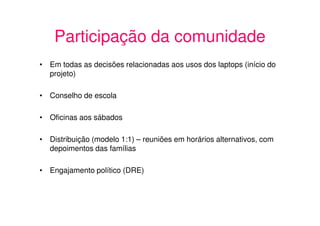 Participação da comunidade
• Em todas as decisões relacionadas aos usos dos laptops (início do
  projeto)

• Conselho de escola

• Oficinas aos sábados

• Distribuição (modelo 1:1) – reuniões em horários alternativos, com
  depoimentos das famílias

• Engajamento político (DRE)
 