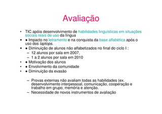 Avaliação
• TIC apóia desenvolvimento de habilidades linguísticas em situações
  sociais reais de uso da língua
•   Impacto no letramento e na conquista da base alfabética após o
  uso dos laptops.
•   Diminuição de alunos não alfabetizados no final do ciclo I :
   – 12 alunos por sala em 2007,
   – 1 a 2 alunos por sala em 2010
•   Motivação dos alunos
•   Envolvimento da comunidade
•   Diminuição da evasão

   – Provas externas não avaliam todas as habilidades (ex.
     desenvolvimento interpessoal, comunicação, cooperação e
     trabalho em grupo, memória e atenção.
   – Necessidade de novos instrumentos de avaliação
 