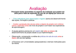 Avaliação
    Principais lições aprendidas no aspecto da avaliação que podem ser
        úteis para a fase de expansão do uso de um laptop por aluno em
                                    escolas

•   · Criar indicadores para observação e registro acerca do desenvolvimento
    das ações, formação e práticas

•   · Avaliar a produção dos alunos antes e depois do projeto com critérios
    claros e definidos antes do início do projeto e com base nas expectativas
    de aprendizagem;

•   A equipe gestora precisa ter um registro de todas as etapas de
    desenvolvimento do projeto desde a sua implementação;

•   Observação, comparação e análise de práticas de sala de aula antes e
    depois do uso dos laptops.

•     Parcerias com universidades (pesquisadores) e demais instituições para
    tal intento
 