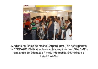 Medição do Índice de Massa Corporal (IMC) de participantes
da FEBRACE 2010 através de colaboração entre LSI e SME e
   das áreas de Educação Física, Informática Educativa e o
                       Projeto AENE
 