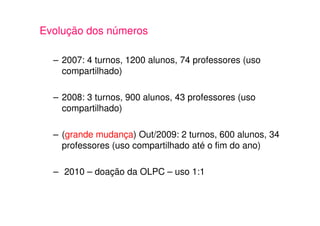 Evolução dos números

  – 2007: 4 turnos, 1200 alunos, 74 professores (uso
    compartilhado)

  – 2008: 3 turnos, 900 alunos, 43 professores (uso
    compartilhado)

  – (grande mudança) Out/2009: 2 turnos, 600 alunos, 34
    professores (uso compartilhado até o fim do ano)

  – 2010 – doação da OLPC – uso 1:1
 