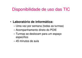 Disponibilidade de uso das TIC

• Laboratório de informática:
  – Uma vez por semana (todas as turmas)
  – Acompanhamento direto do POIE
  – Turmas se deslocam para um espaço
    específico
  – 45 minutos de aula
 