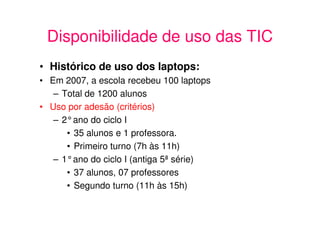 Disponibilidade de uso das TIC
• Histórico de uso dos laptops:
• Em 2007, a escola recebeu 100 laptops
   – Total de 1200 alunos
• Uso por adesão (critérios)
   – 2°ano do ciclo I
      • 35 alunos e 1 professora.
      • Primeiro turno (7h às 11h)
   – 1°ano do ciclo I (antiga 5ª série)
      • 37 alunos, 07 professores
      • Segundo turno (11h às 15h)
 