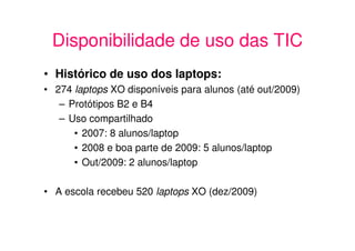 Disponibilidade de uso das TIC
• Histórico de uso dos laptops:
• 274 laptops XO disponíveis para alunos (até out/2009)
   – Protótipos B2 e B4
   – Uso compartilhado
      • 2007: 8 alunos/laptop
      • 2008 e boa parte de 2009: 5 alunos/laptop
      • Out/2009: 2 alunos/laptop

• A escola recebeu 520 laptops XO (dez/2009)
 