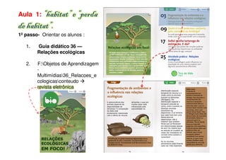 Aula 1: “habitat” e “perda
de habitat”.
1º passo- Orientar os alunos :

   1.   Guia didático 36 —
        Relações ecológicas

   2.   F:Objetos de Aprendizagem
        -
        Multimídias36_Relacoes_e
        cologicasconteudo
        revista eletrônica
 