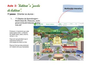 Aula 2: “habitat” e “perda
                                            Multimídia interativa
de habitat”.
1º passo- Orientar os alunos :

   1.       F:Objetos de Aprendizagem -
           Multimídias36_Relacoes_ecolo
           gicasconteudorelacoes_ecolog
           icas.swf


  Professor, é importante que cada
  dupla explore todo o ambiente
  da cidade (leste, oeste, entorno,
  campo e céu)

  Faça com que percebam que é
  importante verificar as
  informações de todos os links

  Peça ao final que eles produzam
  Um relatório de suas impressões
 