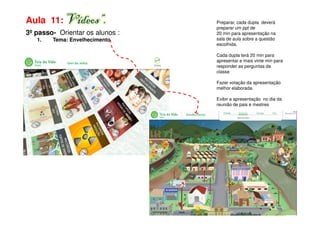 Aula 11: Vídeos”.                Preparar, cada dupla deverá
                                 preparar um ppt de
3º passo- Orientar os alunos :   20 min para apresentação na
   1.   Tema: Envelhecimento     sala de aula sobre a questão
                                 escolhida.

                                 Cada dupla terá 20 min para
                                 apresentar e mais vinte min para
                                 responder as perguntas da
                                 classe

                                 Fazer votação da apresentação
                                 melhor elaborada.

                                 Exibir a apresentação no dia da
                                 reunião de pais e mestres
 
