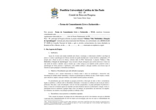 Pontifícia Universidade Católica de São Paulo
                                                                                    P UC - S P
                                                            Comitê de Ética em Pesquisa
                                                                       Sede Campus Monte Alegre



                                  – Termo de Consentimento Livre e Esclarecido –
                                                                             (TCLE)
Pelo presente Termo de Consentimento Livre e Esclarecido – TCLE, manifesto livremente
consentimento para .............................................................................................................................................,
regularmente matriculado na ...............série do Ensino Fundamental, da EM .....................................................
Pires – SP., participar da Pesquisa referente ao projeto intitulado “Ciência e Vida: Multimí dias e Situações
de Aprendizagem”, realizada pela aluna doutoranda Sueli Mainine, em conformidade com a RESOLUÇÃO
Nº 196/96 do Conselho Nacional de Saúde, e após os devidos esclarecimentos dos temas abordados na
Reunião de Pais e Mestres, no dia ......... de ................... de ........, sintetizados na seqüência a seguir:

I – Dos Aspectos do Projeto:

           1.   Justificativa

        Apesar de vivermos num mundo modelado pela ciência e tecnologia, o conhecimento científico é privilégio de
poucos e o ensino e aprendizagem de Ciências mostram um quadro desolado para o ensino brasileiro, configurando a 52ª
posição para o Brasil na prova de ciências, conforme dados do PISA 1 Internacional. A proposta “Ciência e Vida:
Multimídias e Situações de Aprendizagem”, busca encontrar soluções abrangentes para auxiliar professores e alunos nas
suas tarefas de ensinar e aprender, sanar as lacunas que o aluno carrega na sua trajetória escolar, promover ensino e
aprendizagem de forma prazerosa e significativa, como também melhorar a educação científica com diversos tipos de
materiais de apoio pedagógico e ferramentas tecnológicas.

           2.   Objetivos e Procedimentos que serão utilizados na pesquisa
        Pretende-se com o projeto democratizar as Ciências desde o início da escolarização e desenvolver uma
metodologia de trabalho aliando multimídias e situações de aprendizagem na dinâmica da aula, visando inspirar e orientar
ações educativas, ampliar a educação científica, como também incentivar práticas inovadoras.

         Os procedimentos que serão utilizados na pesquisa envolverão a observação de todos os fatos e circunstâncias
ligadas ao problema e a reflexão sobre as dificuldades enfrentadas e vivenciadas no cotidiano da sala de aula por alunos e
professores. Para tanto, a ação será planejada, e terá em vista dar à pesquisadora e ao grupo participante de professores e
alunos, os meios de se tornarem capazes de responder com maior eficiência cada novo acontecimento e situação. Assim, os
participantes devem se manifestar a qualquer tempo e hora, nos diálogos, nos questionários, nas entrevistas, nas enquêtes,
nos seminários, nas reuniões e nas produções postadas no ambiente virtual.

           3.   Desconfortos e riscos possíveis e os benefícios esperados
        Todo o projeto de pesquisa, de qualquer área do conhecimento que envolve seres humanos, tem que ser submetido
à aprovação ética, independentemente do nível de estudo ou da investigação, pelo risco de expor as vulnerabilidades dos
1
  PISA - Programa Internacional de Avaliação de Alunos (2006), padronizado e desenvolvido conjuntamente pelos países integrantes da Organização para a
Cooperação e Desenvolvimento Econômico - OCDE, e aplicado em alunos de 15 anos no ensino regular (da 7a. série em diante). 2006. Disponível em:
http://www/dataoecd/42/27/43599114.pdf. Acesso em 10.08.2010.
 