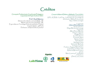 Créditos
    Concepção, Fundamentação, Coordenação Pedagógica e            Criação do Material Didático e Multimídia “Teia da Vida”:
                 Capacitação do Projeto “Ciência e Vida”:                                     Universidade Federal de Goiás
                                                            UFG /ICB IV / LabTime - Laboratório de Tecnologia da
                                 Prof.a Sueli Mainine                           Informação e Mídias Educacionais
               Doutoranda em Educação pela PUC-SP                                         http://labtime.icb.ufg.br
                   Mestre em Educação pela PUC-SP
                                                                                                              Coordenação
Especialista em Tecnologia Educativa pela Univ. Federal
                                                                                                 Gilson Oliveira Barreto
                             Espírito Santo – UFES
                                                                                                         Design de Interface
                  Professora da Rede Pública Estadual                                        Diego Mendonça Camargo
                                                                                                               Programação
                                                                                                  Allan Oliveira Marinho
                                                                                                       Ilustração e Animação
                                                                                                          Biagy Oliveira
                                                                                                        Carolina Soares
                                                                                                        Fernando Simon
                                                                                                          Nériton Tebas
                                                                                                            Rafael Kokiri
                                                                                                        Santiago Lemos
                                                                                                    Vinícius K. Machado
                                                                                                       Produção e Conteúdo
                                                                                       Frederico Augusto M. V. Faleiro
                                                                                            Lissandra Luzia D. Camilo
                                                                                            Rafael de Moraes Fonseca
                                                                                                                    Revisão
                                                                                           Maria Lourença F. de Bastos
                                                                                                             Trilha Sonora
                                                                                                     Obed Cruz Canaza
 