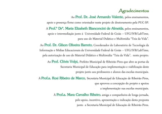 Agradecimentos
                         Ao Prof. Dr. José Armando Valente pelos ensinamentos,
                                                           Valente,
     apoio e presença firme como orientador neste projeto de doutoramento pela PUC-SP.
     À Prof.ª Drª. Maria Elizabeth Bianconcini de Almeida, pelos ensinamentos,
      apoio e intermediação junto à Universidade Federal de Goiás – UFG/IVB/LabTime,
                               para uso do Material Didático e Multimídia “Teia da Vida”.
 Ao Prof. Dr. Gilson Oliveira Barreto, Coordenador do Laboratório de Tecnologia da
Informação e Mídias Educacionais da Universidade Federal de Goiás – UFG/IVB/LabTime,
   pela autorização de uso do Material Didático e Multimídia “Teia da Vida”, neste projeto.
      Ao Prof. Clóvis Volpi, Prefeito Municipal de Ribeirão Pires que abre as portas da
               Secretaria Municipal de Educação para implementação e viabilização deste
                           projeto junto aos professores e alunos das escolas municipais.
À Prof.a. Rosi Ribeiro de Marco Secretária Municipal de Educação de Ribeirão Pires,
                          Marco,
                                       que aprovou a concepção do projeto e apoiou
                                           a implementação nas escolas municipais.
           À Prof.a. Mara Carvalho Ribeiro, amiga e companheira de longa jornada,
                          pelo apoio, incentivo, apresentação e indicação desta proposta
                           junto a Secretaria Municipal de Educação de Ribeirão Pires.
 