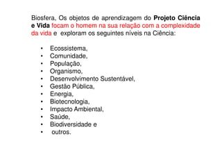 Biosfera, Os objetos de aprendizagem do Projeto Ciência
e Vida focam o homem na sua relação com a complexidade
da vida e exploram os seguintes níveis na Ciência:

   •   Ecossistema,
   •   Comunidade,
   •   População,
   •   Organismo,
   •   Desenvolvimento Sustentável,
   •   Gestão Pública,
   •   Energia,
   •   Biotecnologia,
   •   Impacto Ambiental,
   •   Saúde,
   •   Biodiversidade e
   •    outros.
 