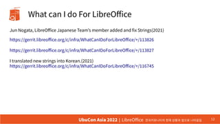 What can I do For LibreOffice
Jun Nogata, LibreOffice Japanese Team’s member added and fix Strings(2021)
https://gerrit.libreoffice.org/c/infra/WhatCanIDoForLibreOffice/+/113826
https://gerrit.libreoffice.org/c/infra/WhatCanIDoForLibreOffice/+/113827
I translated new strings into Korean.(2021)
https://gerrit.libreoffice.org/c/infra/WhatCanIDoForLibreOffice/+/116745
12
UbuCon Asia 2022 | LibreOffice 한국커뮤니티의 현재 상황과 앞으로 나아갈길
 